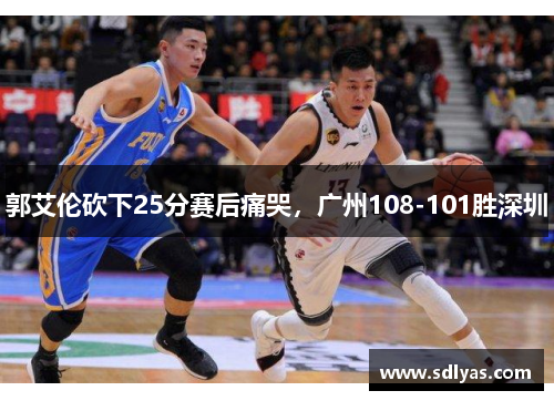 郭艾伦砍下25分赛后痛哭，广州108-101胜深圳